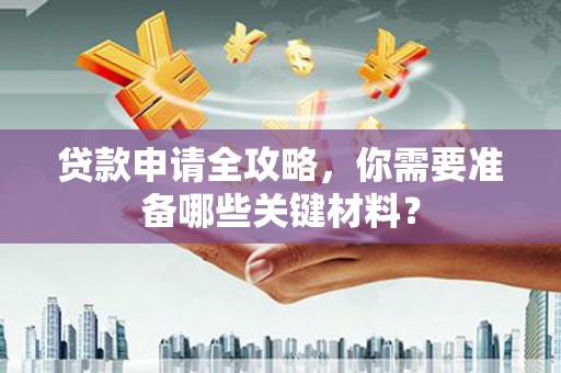 湖南贷款申请全攻略，你需要准备哪些关键材料？