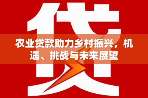 湖南农业贷款助力乡村振兴，机遇、挑战与未来展望