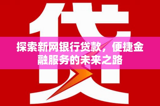湖南探索新网银行贷款，便捷金融服务的未来之路