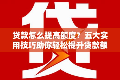 湖南贷款怎么提高额度？五大实用技巧助你轻松提升贷款额度