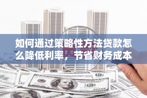 湖南如何通过策略性方法贷款怎么降低利率，节省财务成本
