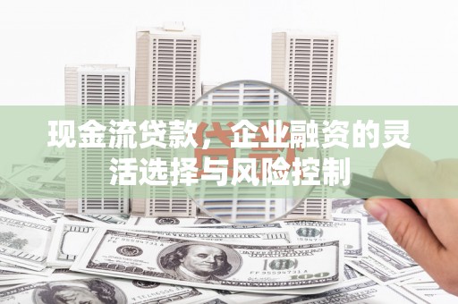 湖南现金流贷款，企业融资的灵活选择与风险控制
