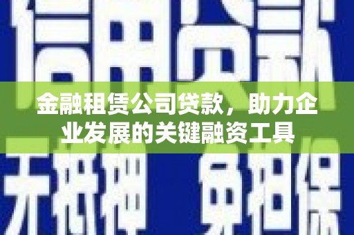 湖南金融租赁公司贷款，助力企业发展的关键融资工具