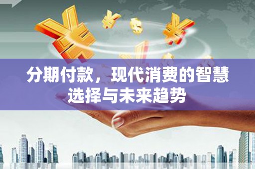 湖南分期付款，现代消费的智慧选择与未来趋势