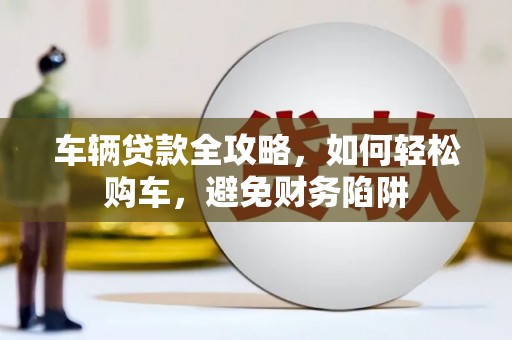 湖南车辆贷款全攻略，如何轻松购车，避免财务陷阱