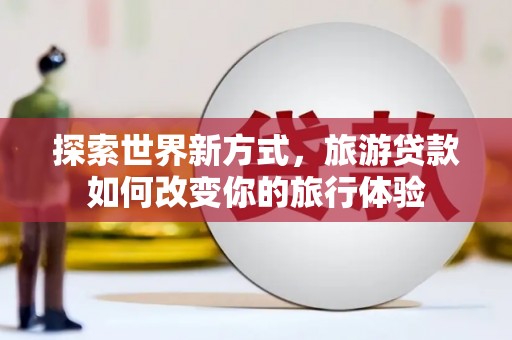 湖南探索世界新方式，旅游贷款如何改变你的旅行体验