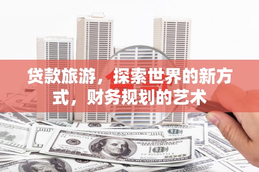 湖南贷款旅游，探索世界的新方式，财务规划的艺术