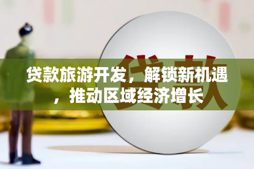 湖南贷款旅游开发，解锁新机遇，推动区域经济增长