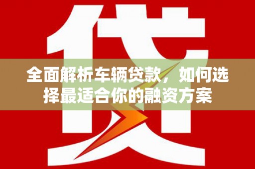 湖南全面解析车辆贷款，如何选择最适合你的融资方案