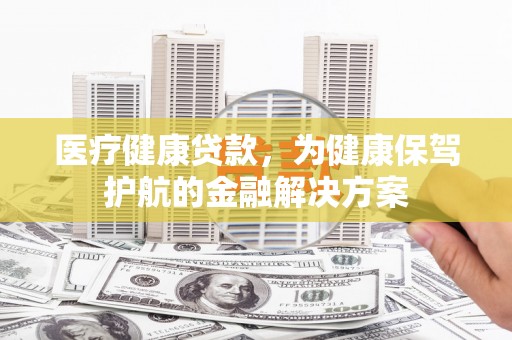湖南医疗健康贷款，为健康保驾护航的金融解决方案