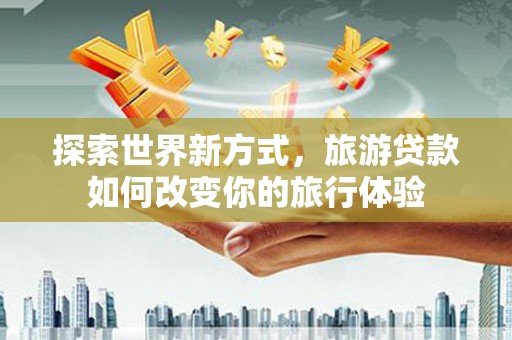 湖南探索世界新方式，旅游贷款如何改变你的旅行体验
